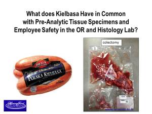 To drive home the point that vacuum-sealing of anatomic pathology tissue specimens is an idea whose time has come, pathologist Richard J. Zarbo,M.D., D.M.D., uses this graphic of a package of Kielbasa sausage and a colectomy tissue specimen. Both are in vacuum-sealed bags. Zarbo, who is the Chair of Pathology and Laboratory Medicine at Henry Ford Health System in Detroit, Michigan, then tells his audience that this proven technology allows pathology tissue specimens to be preserved with little or no formalin, improving safety for workers in operating theaters and histology laboratories. Vacuum-sealing of tissue has been routine for several years at multiple sites within the Henry Ford Health System. Zarbo presented this image during a recent Executive War College on Laboratory and Pathology Management (Photo copyright Richard J. Zarbo, M.D., D.M.D.)